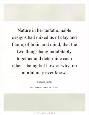 Nature in her unfathomable designs had mixed us of clay and flame, of brain and mind, that the two things hang indubitably together and determine each other’s being but how or why, no mortal may ever know Picture Quote #1