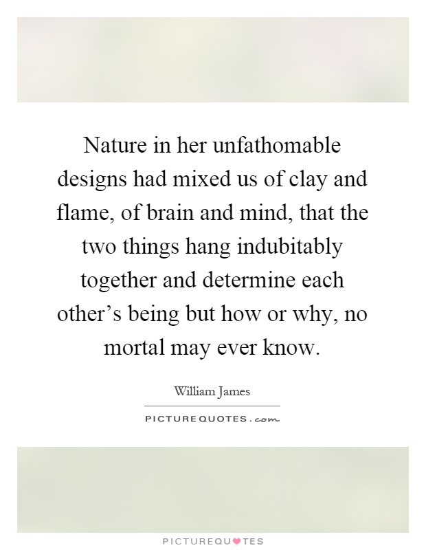 Nature in her unfathomable designs had mixed us of clay and flame, of brain and mind, that the two things hang indubitably together and determine each other's being but how or why, no mortal may ever know Picture Quote #1