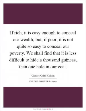 If rich, it is easy enough to conceal our wealth; but, if poor, it is not quite so easy to conceal our poverty. We shall find that it is less difficult to hide a thousand guineas, than one hole in our coat Picture Quote #1