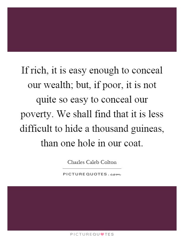 If rich, it is easy enough to conceal our wealth; but, if poor, it is not quite so easy to conceal our poverty. We shall find that it is less difficult to hide a thousand guineas, than one hole in our coat Picture Quote #1