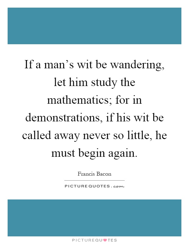 If a man's wit be wandering, let him study the mathematics; for in demonstrations, if his wit be called away never so little, he must begin again Picture Quote #1