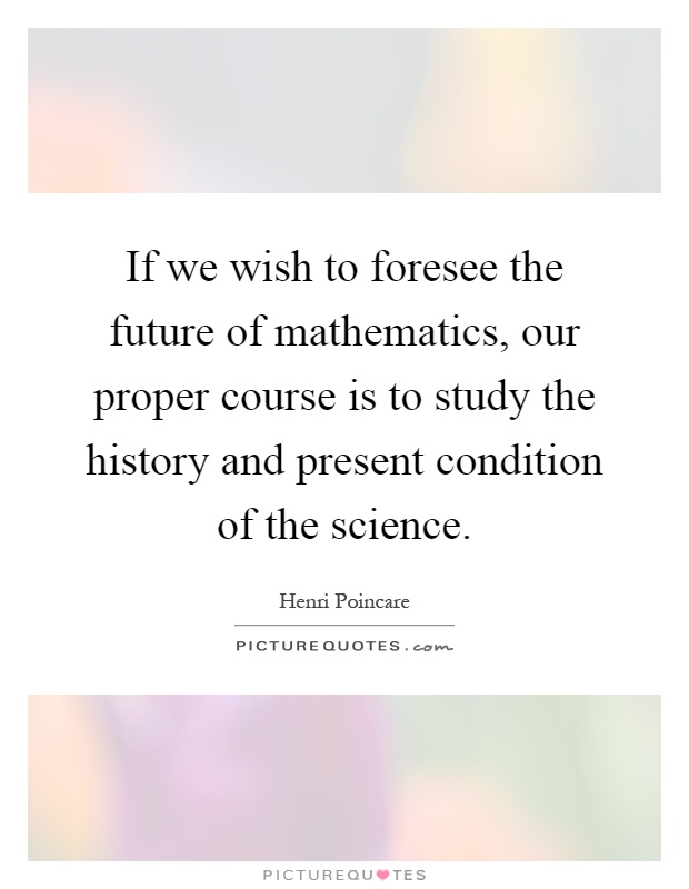 If we wish to foresee the future of mathematics, our proper course is to study the history and present condition of the science Picture Quote #1