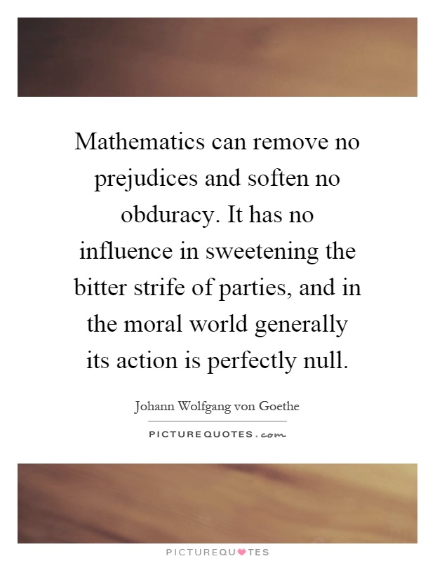 Mathematics can remove no prejudices and soften no obduracy. It has no influence in sweetening the bitter strife of parties, and in the moral world generally its action is perfectly null Picture Quote #1