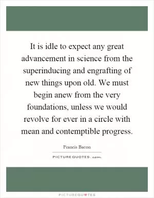 It is idle to expect any great advancement in science from the superinducing and engrafting of new things upon old. We must begin anew from the very foundations, unless we would revolve for ever in a circle with mean and contemptible progress Picture Quote #1