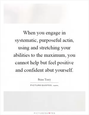 When you engage in systematic, purposeful actin, using and stretching your abilities to the maximum, you cannot help but feel positive and confident abut yourself Picture Quote #1
