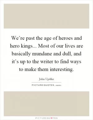 We’re past the age of heroes and hero kings... Most of our lives are basically mundane and dull, and it’s up to the writer to find ways to make them interesting Picture Quote #1