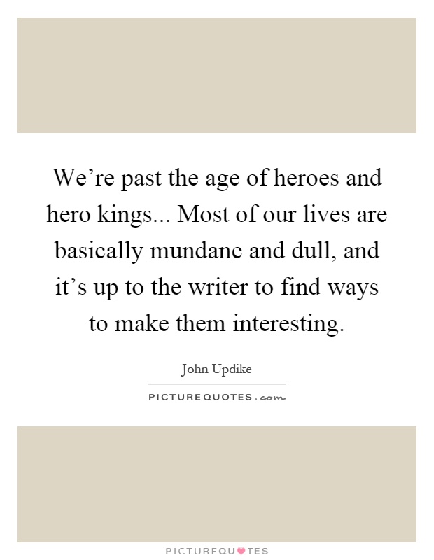 We're past the age of heroes and hero kings... Most of our lives are basically mundane and dull, and it's up to the writer to find ways to make them interesting Picture Quote #1