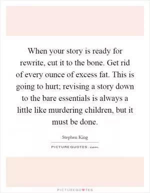 When your story is ready for rewrite, cut it to the bone. Get rid of every ounce of excess fat. This is going to hurt; revising a story down to the bare essentials is always a little like murdering children, but it must be done Picture Quote #1