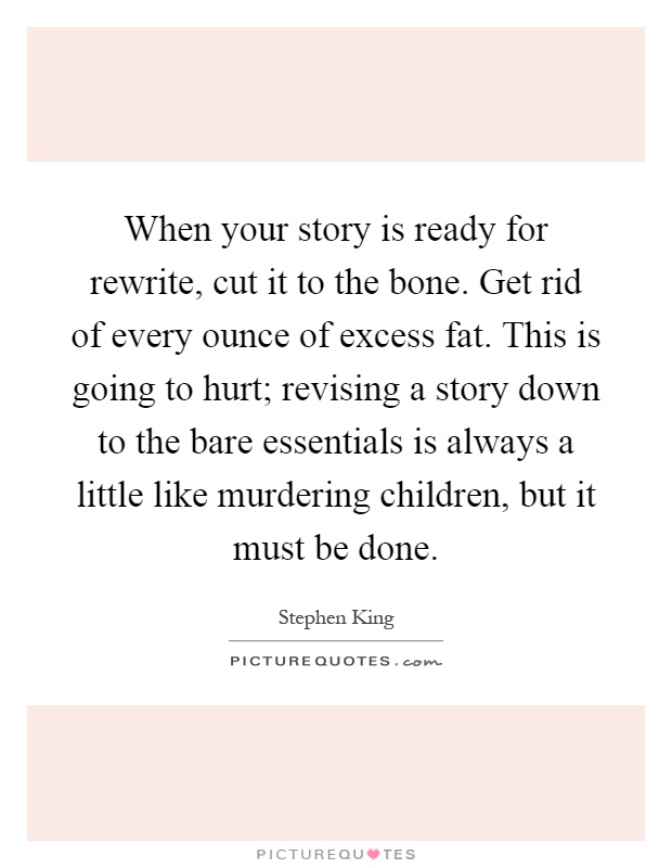 When your story is ready for rewrite, cut it to the bone. Get rid of every ounce of excess fat. This is going to hurt; revising a story down to the bare essentials is always a little like murdering children, but it must be done Picture Quote #1
