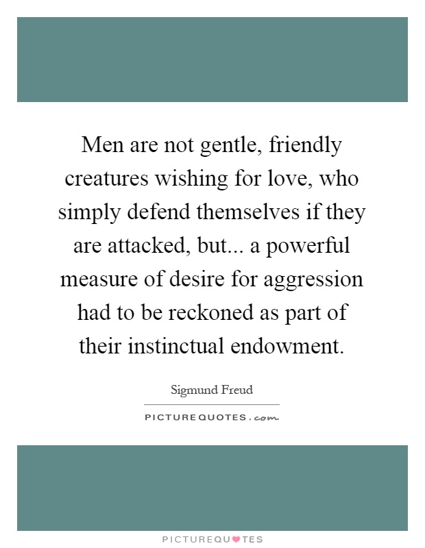 Men are not gentle, friendly creatures wishing for love, who simply defend themselves if they are attacked, but... a powerful measure of desire for aggression had to be reckoned as part of their instinctual endowment Picture Quote #1