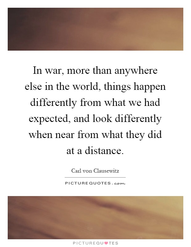 In war, more than anywhere else in the world, things happen differently from what we had expected, and look differently when near from what they did at a distance Picture Quote #1