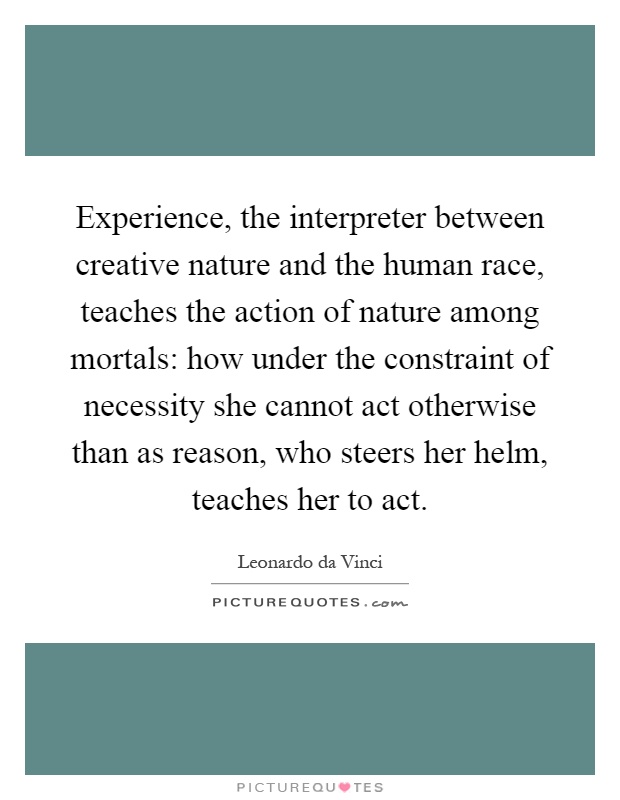 Experience, the interpreter between creative nature and the human race, teaches the action of nature among mortals: how under the constraint of necessity she cannot act otherwise than as reason, who steers her helm, teaches her to act Picture Quote #1