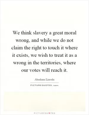 We think slavery a great moral wrong, and while we do not claim the right to touch it where it exists, we wish to treat it as a wrong in the territories, where our votes will reach it Picture Quote #1