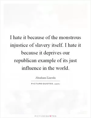 I hate it because of the monstrous injustice of slavery itself. I hate it because it deprives our republican example of its just influence in the world Picture Quote #1