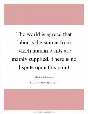 The world is agreed that labor is the source from which human wants are mainly supplied. There is no dispute upon this point Picture Quote #1