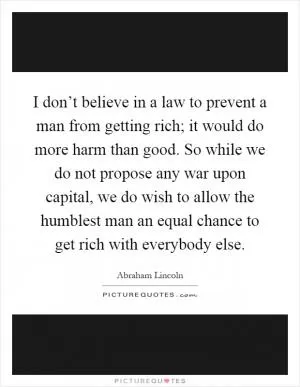 I don’t believe in a law to prevent a man from getting rich; it would do more harm than good. So while we do not propose any war upon capital, we do wish to allow the humblest man an equal chance to get rich with everybody else Picture Quote #1