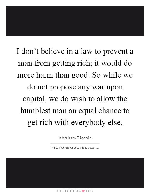 I don't believe in a law to prevent a man from getting rich; it would do more harm than good. So while we do not propose any war upon capital, we do wish to allow the humblest man an equal chance to get rich with everybody else Picture Quote #1