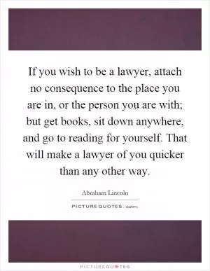 If you wish to be a lawyer, attach no consequence to the place you are in, or the person you are with; but get books, sit down anywhere, and go to reading for yourself. That will make a lawyer of you quicker than any other way Picture Quote #1