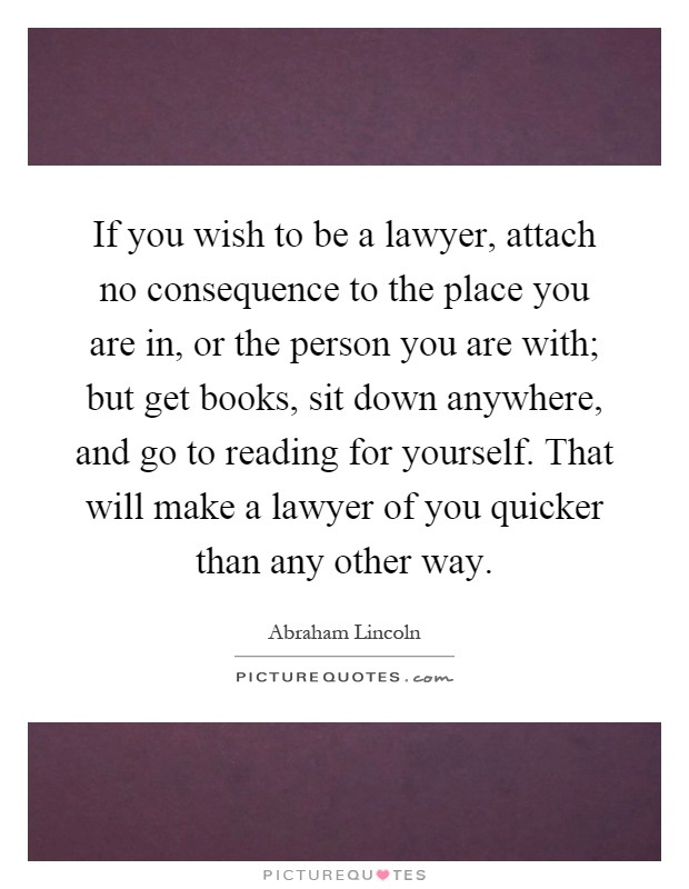 If you wish to be a lawyer, attach no consequence to the place you are in, or the person you are with; but get books, sit down anywhere, and go to reading for yourself. That will make a lawyer of you quicker than any other way Picture Quote #1