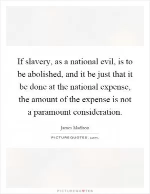 If slavery, as a national evil, is to be abolished, and it be just that it be done at the national expense, the amount of the expense is not a paramount consideration Picture Quote #1