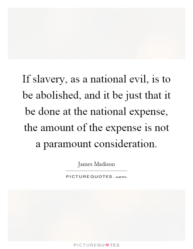 If slavery, as a national evil, is to be abolished, and it be just that it be done at the national expense, the amount of the expense is not a paramount consideration Picture Quote #1