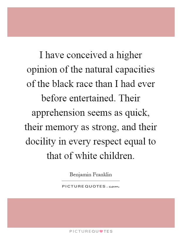 I have conceived a higher opinion of the natural capacities of the black race than I had ever before entertained. Their apprehension seems as quick, their memory as strong, and their docility in every respect equal to that of white children Picture Quote #1