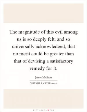 The magnitude of this evil among us is so deeply felt, and so universally acknowledged, that no merit could be greater than that of devising a satisfactory remedy for it Picture Quote #1