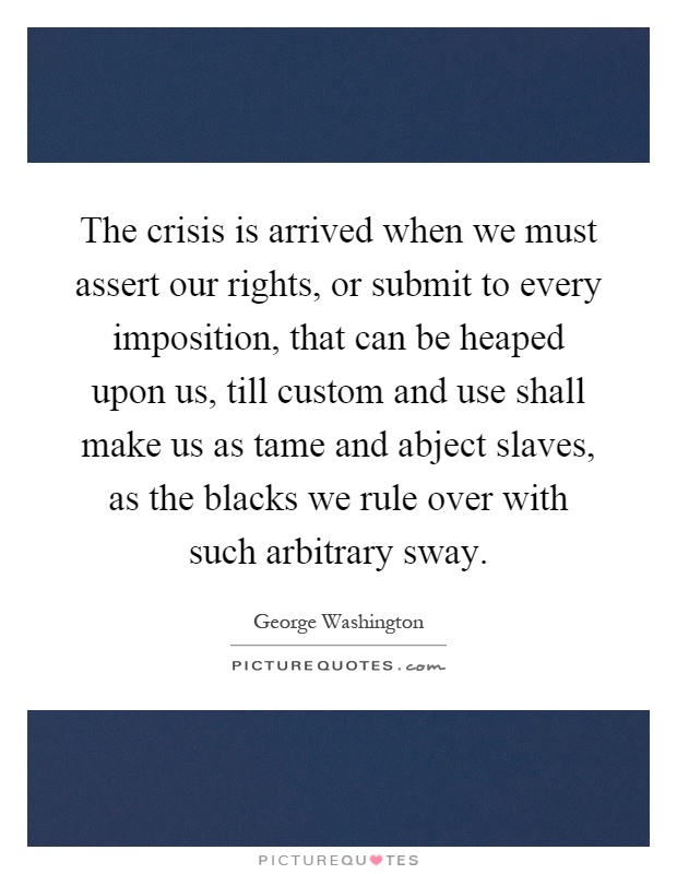 The crisis is arrived when we must assert our rights, or submit to every imposition, that can be heaped upon us, till custom and use shall make us as tame and abject slaves, as the blacks we rule over with such arbitrary sway Picture Quote #1