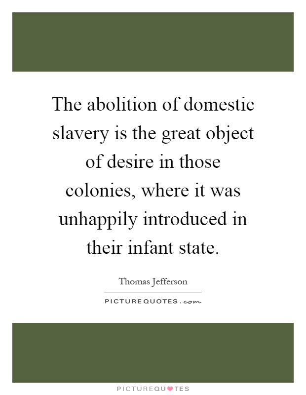 The abolition of domestic slavery is the great object of desire in those colonies, where it was unhappily introduced in their infant state Picture Quote #1