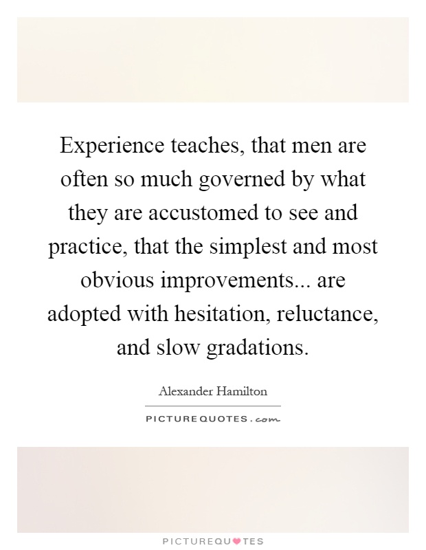Experience teaches, that men are often so much governed by what they are accustomed to see and practice, that the simplest and most obvious improvements... are adopted with hesitation, reluctance, and slow gradations Picture Quote #1