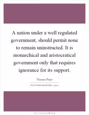 A nation under a well regulated government, should permit none to remain uninstructed. It is monarchical and aristocratical government only that requires ignorance for its support Picture Quote #1