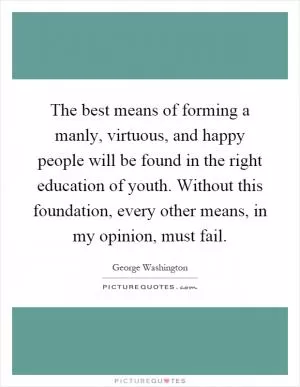 The best means of forming a manly, virtuous, and happy people will be found in the right education of youth. Without this foundation, every other means, in my opinion, must fail Picture Quote #1