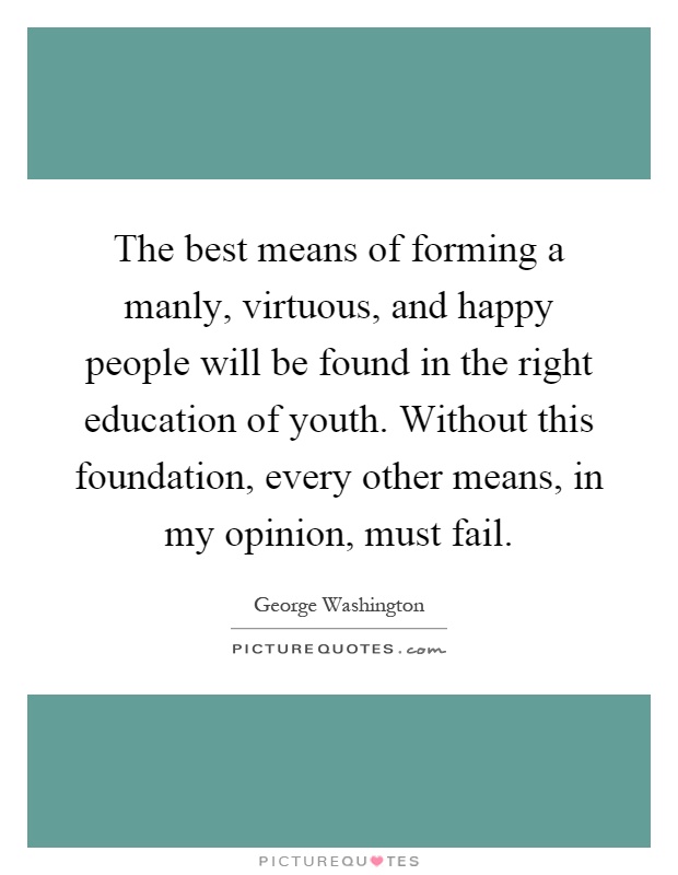 The best means of forming a manly, virtuous, and happy people will be found in the right education of youth. Without this foundation, every other means, in my opinion, must fail Picture Quote #1