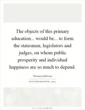 The objects of this primary education... would be... to form the statesmen, legislators and judges, on whom public prosperity and individual happiness are so much to depend Picture Quote #1