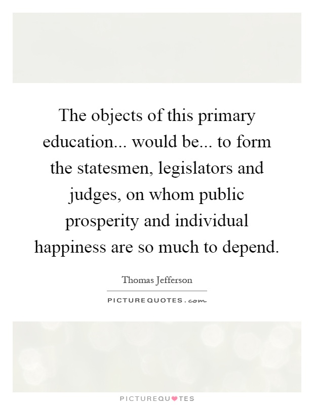 The objects of this primary education... would be... to form the statesmen, legislators and judges, on whom public prosperity and individual happiness are so much to depend Picture Quote #1