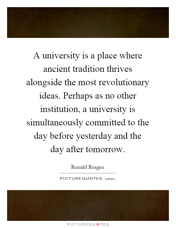 A university is a place where ancient tradition thrives alongside the most revolutionary ideas. Perhaps as no other institution, a university is simultaneously committed to the day before yesterday and the day after tomorrow Picture Quote #1