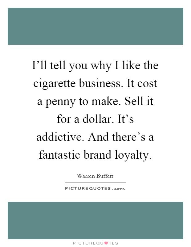 I'll tell you why I like the cigarette business. It cost a penny to make. Sell it for a dollar. It's addictive. And there's a fantastic brand loyalty Picture Quote #1