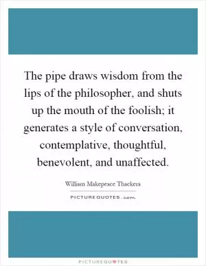 The pipe draws wisdom from the lips of the philosopher, and shuts up the mouth of the foolish; it generates a style of conversation, contemplative, thoughtful, benevolent, and unaffected Picture Quote #1