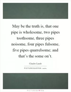 May be the truth is, that one pipe is wholesome, two pipes toothsome, three pipes noisome, four pipes fulsome, five pipes quarrelsome; and that’s the some on’t Picture Quote #1
