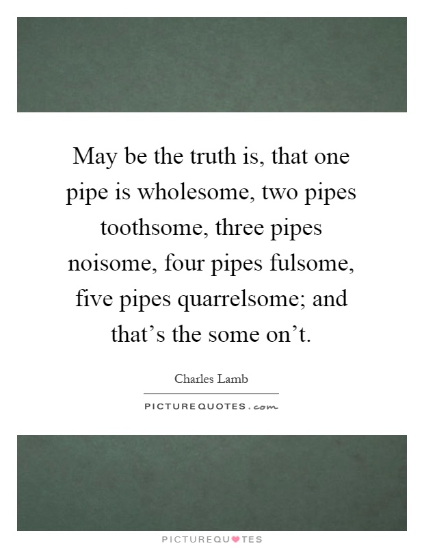 May be the truth is, that one pipe is wholesome, two pipes toothsome, three pipes noisome, four pipes fulsome, five pipes quarrelsome; and that's the some on't Picture Quote #1