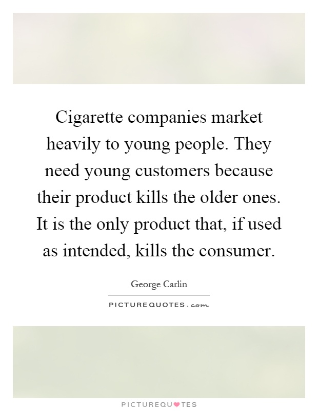 Cigarette companies market heavily to young people. They need young customers because their product kills the older ones. It is the only product that, if used as intended, kills the consumer Picture Quote #1