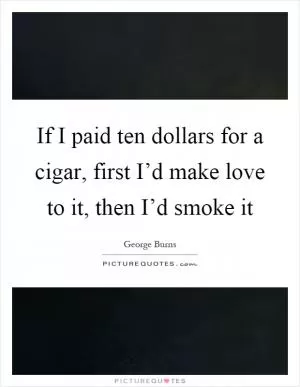 If I paid ten dollars for a cigar, first I’d make love to it, then I’d smoke it Picture Quote #1
