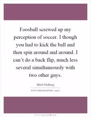 Foosball screwed up my perception of soccer. I though you had to kick the ball and then spin around and around. I can’t do a back flip, much less several simultaneously with two other guys Picture Quote #1