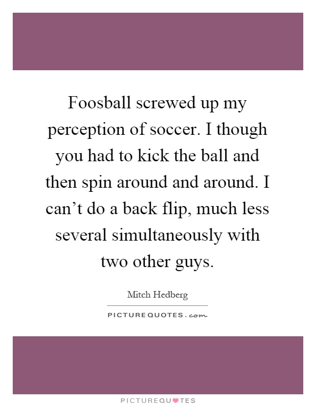 Foosball screwed up my perception of soccer. I though you had to kick the ball and then spin around and around. I can't do a back flip, much less several simultaneously with two other guys Picture Quote #1