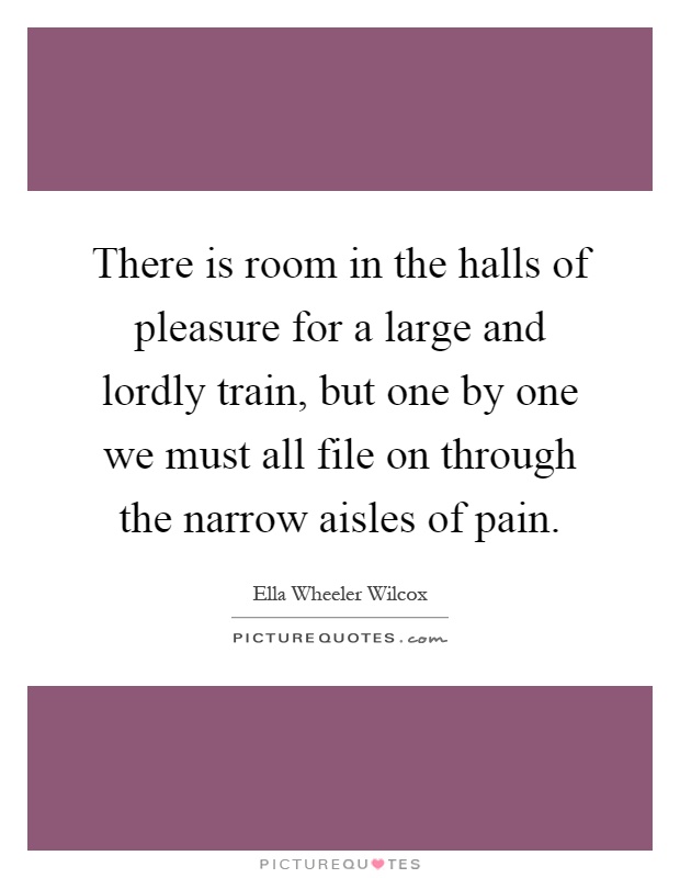 There is room in the halls of pleasure for a large and lordly train, but one by one we must all file on through the narrow aisles of pain Picture Quote #1