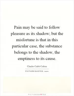 Pain may be said to follow pleasure as its shadow; but the misfortune is that in this particular case, the substance belongs to the shadow, the emptiness to its cause Picture Quote #1