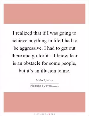 I realized that if I was going to achieve anything in life I had to be aggressive. I had to get out there and go for it... I know fear is an obstacle for some people, but it’s an illusion to me Picture Quote #1