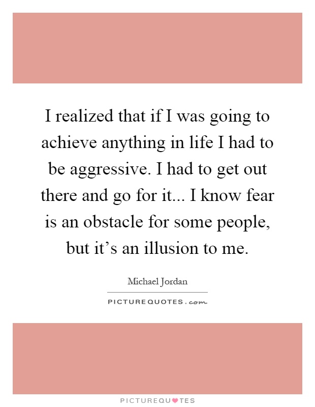 I realized that if I was going to achieve anything in life I had to be aggressive. I had to get out there and go for it... I know fear is an obstacle for some people, but it's an illusion to me Picture Quote #1