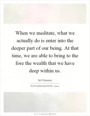 When we meditate, what we actually do is enter into the deeper part of our being. At that time, we are able to bring to the fore the wealth that we have deep within us Picture Quote #1