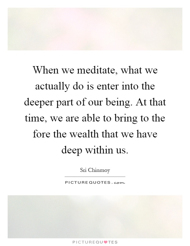 When we meditate, what we actually do is enter into the deeper part of our being. At that time, we are able to bring to the fore the wealth that we have deep within us Picture Quote #1